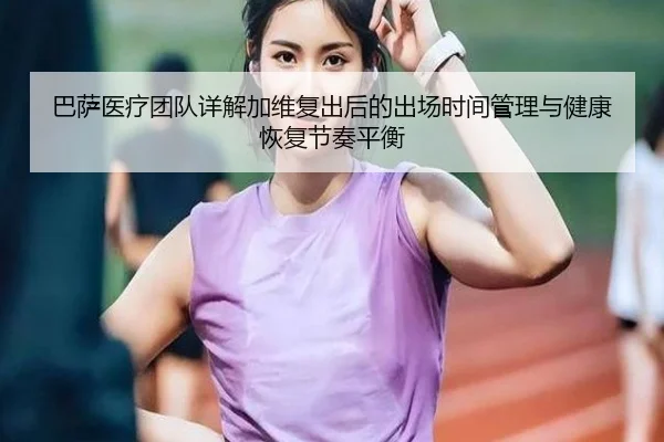 巴萨医疗团队详解加维复出后的出场时间管理与健康恢复节奏平衡