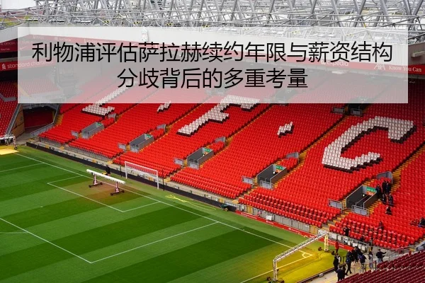 利物浦评估萨拉赫续约年限与薪资结构分歧背后的多重考量