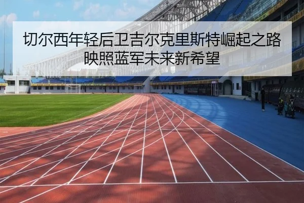 切尔西年轻后卫吉尔克里斯特崛起之路映照蓝军未来新希望